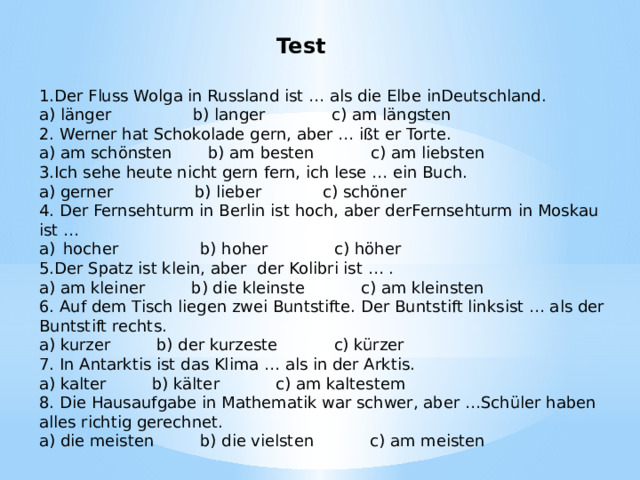Test 1.Der Fluss Wolga in Russland ist … als die Elbe inDeutschland. a) länger b) langer c) am längsten 2. Werner hat Schokolade gern, aber … ißt er Torte. a) am schönsten b) am besten c) am liebsten 3.Ich sehe heute nicht gern fern, ich lese … ein Buch. a) gerner b) lieber c) schöner 4. Der Fernsehturm in Berlin ist hoch, aber derFernsehturm in Moskau ist … hocher b) hoher c) höher 5.Der Spatz ist klein, aber der Kolibri ist … . a) am kleiner b) die kleinste c) am kleinsten 6. Auf dem Tisch liegen zwei Buntstifte. Der Buntstift linksist … als der Buntstift rechts. a) kurzer b) der kurzeste c) kürzer 7. In Antarktis ist das Klima … als in der Arktis. a) kalter b) kälter c) am kaltestem 8. Die Hausaufgabe in Mathematik war schwer, aber …Schüler haben alles richtig gerechnet. a) die meisten b) die vielsten c) am meisten 