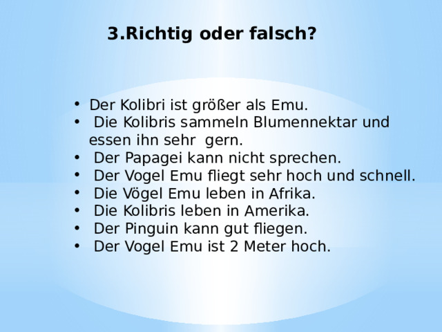 3.Richtig oder falsch? Der Kolibri ist größer als Emu.  Die Kolibris sammeln Blumennektar und essen ihn sehr gern.  Der Papagei kann nicht sprechen.  Der Vogel Emu fliegt sehr hoch und schnell.  Die Vögel Emu leben in Afrika.  Die Kolibris leben in Amerika.  Der Pinguin kann gut fliegen.  Der Vogel Emu ist 2 Meter hoch. 