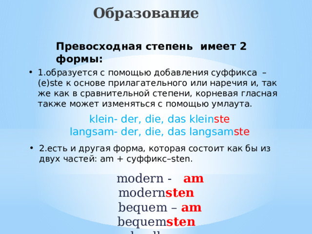Образование  Превосходная степень имеет 2 формы: 1.образуется с помощью добавления суффикса – (e)ste к основе прилагательного или наречия и, так же как в сравнительной степени, корневая гласная также может изменяться с помощью умлаута. klein- der, die, das klein ste langsam- der, die, das langsam ste 2.есть и другая форма, которая состоит как бы из двух частей: am + суффикс–sten.  modern -  am  modern sten  bequem –  am bequem sten  schnell –  am  schnell sten 