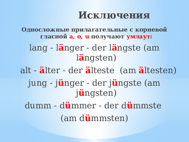  Исключения Односложные прилагательные с корневой гласной a, o, u получают умлаут : lang - l ä nger - der l ä ngste (am l ä ngsten)  alt - ä lter - der ä lteste (am ä ltesten) jung - j ü nger - der j ü ngste (am j ü ngsten) dumm - d ü mmer - der d ü mmste (am d ü mmsten) 