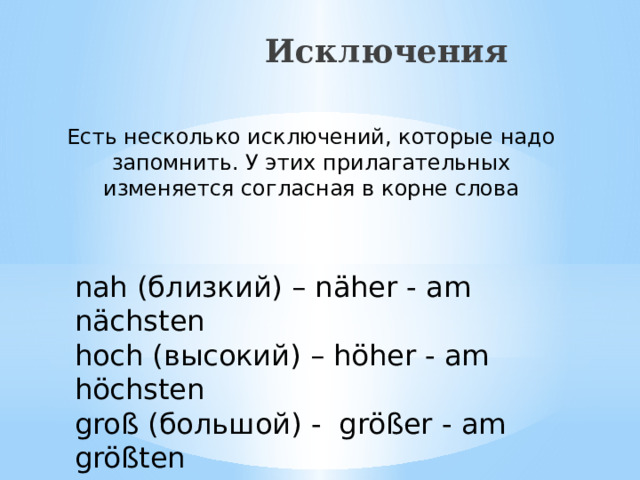 Исключения Есть несколько исключений, которые надо запомнить. У этих прилагательных изменяется согласная в корне слова nah (близкий) – näher - am nächsten hoch (высокий) – höher - am höchsten groß (большой) - größer - am größten 