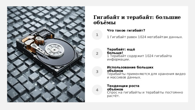 Гигабайт и терабайт: большие объёмы Что такое гигабайт? 1 Гигабайт равен 1024 мегабайтам данных . Терабайт: ещё больше! 1 Терабайт содержит 1024 гигабайта информации. Использование больших объёмов Терабайты применяются для хранения видео и массивов данных. Тенденции роста объёмов Спрос на гигабайты и терабайты постоянно растёт. 