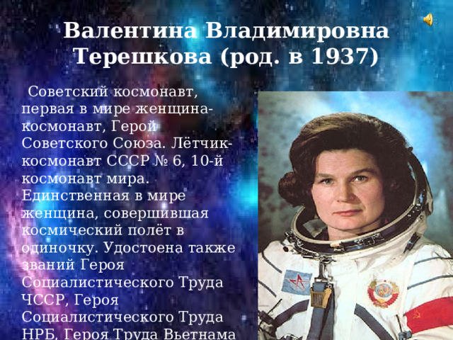 Валентина Владимировна Терешкова (род. в 1937)  Советский космонавт, первая в мире женщина-космонавт, Герой Советского Союза. Лётчик-космонавт СССР № 6, 10-й космонавт мира. Единственная в мире женщина, совершившая космический полёт в одиночку. Удостоена также званий Героя Социалистического Труда ЧССР, Героя Социалистического Труда НРБ, Героя Труда Вьетнама и Героя Труда МНР. Генерал-майор в отставке, первая в России женщина в звании генерал-майора. 