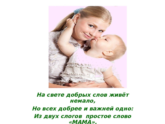На свете добрых слов живёт немало, Но всех добрее и важней одно: Из двух слогов простое слово «МАМА». И нет на свете слов, дороже, чем оно! 