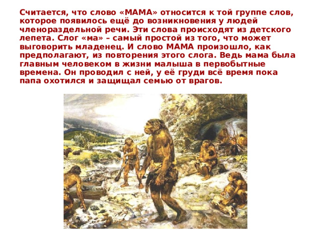 Считается, что слово «МАМА» относится к той группе слов, которое появилось ещё до возникновения у людей членораздельной речи. Эти слова происходят из детского лепета. Слог «ма» – самый простой из того, что может выговорить младенец. И слово МАМА произошло, как предполагают, из повторения этого слога. Ведь мама была главным человеком в жизни малыша в первобытные времена. Он проводил с ней, у её груди всё время пока папа охотился и защищал семью от врагов. 
