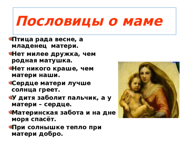 Пословицы о маме Птица рада весне, а младенец матери. Нет милее дружка, чем родная матушка. Нет никого краше, чем матери наши. Сердце матери лучше солнца греет. У дитя заболит пальчик, а у матери – сердце. Материнская забота и на дне моря спасёт. При солнышке тепло при матери добро. 