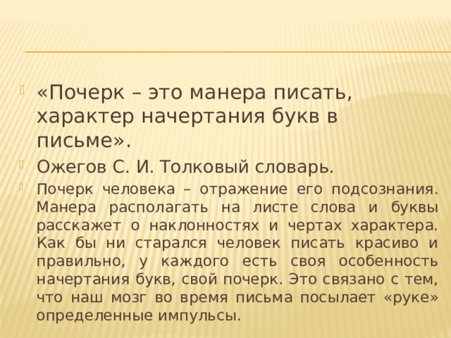 «Почерк – это манера писать, характер начертания букв в письме». Ожегов С. И. Толковый словарь. Почерк человека – отражение его подсознания. Манера располагать на листе слова и буквы расскажет о наклонностях и чертах характера. Как бы ни старался человек писать красиво и правильно, у каждого есть своя особенность начертания букв, свой почерк. Это связано с тем, что наш мозг во время письма посылает «руке» определенные импульсы. 