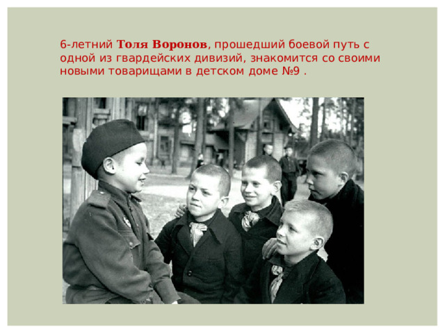 6-летний Толя Воронов , прошедший боевой путь с одной из гвардейских дивизий, знакомится со своими новыми товарищами в детском доме №9 . 