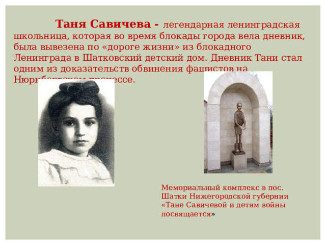  Таня Савичева - легендарная ленинградская школьница, которая во время блокады города вела дневник, была вывезена по «дороге жизни» из блокадного Ленинграда в Шатковский детский дом. Дневник Тани стал одним из доказательств обвинения фашистов на Нюрнбергском процессе. Мемориальный комплекс в пос. Шатки Нижегородской губернии «Тане Савичевой и детям войны посвящается » 