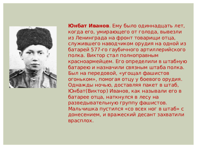 Юнбат Иванов . Ему было одиннадцать лет, когда его, умирающего от голода, вывезли из Ленинграда на фронт товарищи отца, служившего наводчиком орудия на одной из батарей 577-го гаубичного артиллерийского полка. Виктор стал полноправным красноармейцем. Его определили в штабную батарею и назначили связным штаба полка. Был на передовой, «угощал фашистов огоньком», помогая отцу у боевого орудия. Однажды ночью, доставляя пакет в штаб, Юнбат(Виктор) Иванов, как называли его в батарее отца, наткнулся в лесу на разведывательную группу фашистов. Мальчишка пустился «со всех ног в штаб» с донесением, и вражеский десант захватили врасплох. 