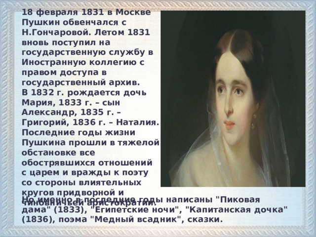 18 февраля 1831 в Москве Пушкин обвенчался с Н.Гончаровой. Летом 1831 вновь поступил на государственную службу в Иностранную коллегию с правом доступа в государственный архив. В 1832 г. рождается дочь Мария, 1833 г. – сын Александр, 1835 г. – Григорий, 1836 г. – Наталия. Последние годы жизни Пушкина прошли в тяжелой обстановке все обострявшихся отношений с царем и вражды к поэту со стороны влиятельных кругов придворной и чиновничьей аристократии.  Но именно в последние годы написаны 