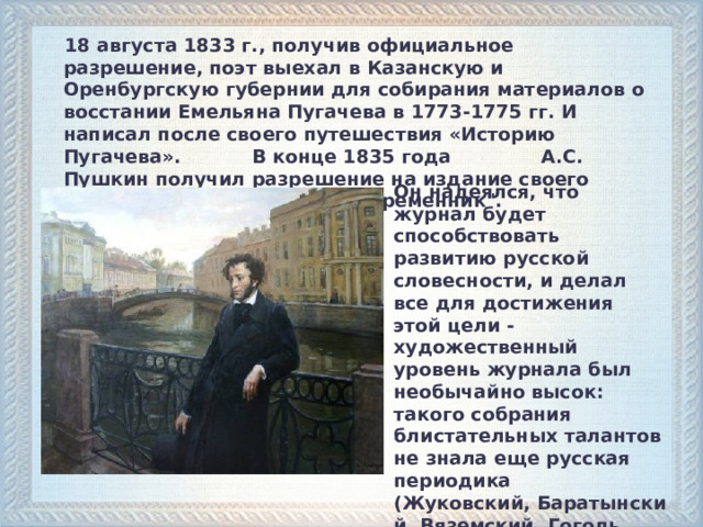  18 августа 1833 г., получив официальное разрешение, поэт выехал в Казанскую и Оренбургскую губернии для собирания материалов о восстании Емельяна Пугачева в 1773-1775 гг. И написал после своего путешествия «Историю Пугачева». В конце 1835 года А.С. Пушкин получил разрешение на издание своего журнала, названного им 