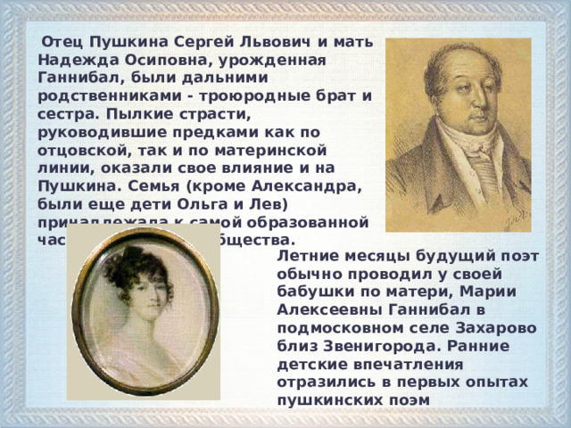  Отец Пушкина Сергей Львович и мать Надежда Осиповна, урожденная Ганнибал, были дальними родственниками - троюродные брат и сестра. Пылкие страсти, руководившие предками как по отцовской, так и по материнской линии, оказали свое влияние и на Пушкина. Семья (кроме Александра, были еще дети Ольга и Лев) принадлежала к самой образованной части московского общества.  Летние месяцы будущий поэт обычно проводил у своей бабушки по матери, Марии Алексеевны Ганнибал в подмосковном селе Захарово близ Звенигорода. Ранние детские впечатления отразились в первых опытах пушкинских поэм  
