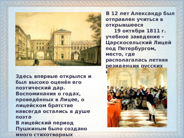  В 12 лет Александр был отправлен учиться в открывшееся 19 октября 1811 г. учебное заведение – Царскосельский Лицей под Петербургом, место, где располагалась летняя резиденция русских императоров. Здесь впервые открылся и был высоко оценён его поэтический дар. Воспоминания о годах, проведённых в Лицее, о лицейском братстве навсегда остались в душе поэта . В лицейский период Пушкиным было создано много стихотворных произведений.  