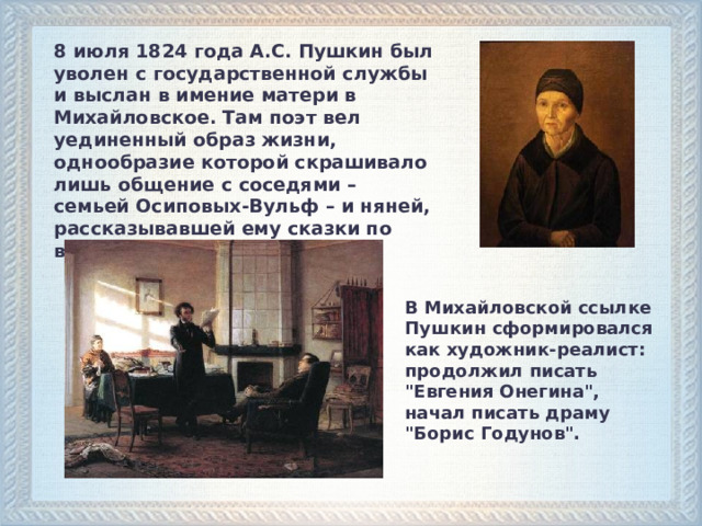 8 июля 1824 года А.С. Пушкин был уволен с государственной службы и выслан в имение матери в Михайловское. Там поэт вел уединенный образ жизни, однообразие которой скрашивало лишь общение с соседями – семьей Осиповых-Вульф – и няней, рассказывавшей ему сказки по вечерам. В Михайловской ссылке Пушкин сформировался как художник-реалист: продолжил писать 