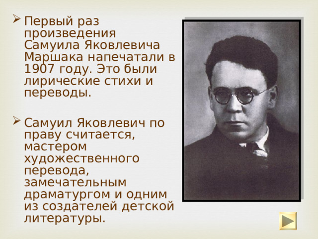 Первый раз произведения Самуила Яковлевича Маршака напечатали в 1907 году. Это были лирические стихи и переводы. Самуил Яковлевич по праву считается, мастером художественного перевода, замечательным драматургом и одним из создателей детской литературы. 