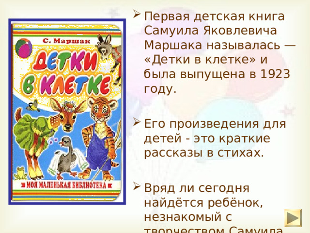 Первая детская книга Самуила Яковлевича Маршака называлась — «Детки в клетке» и была выпущена в 1923 году.  Его произведения для детей - это краткие рассказы в стихах. Вряд ли сегодня найдётся ребёнок, незнакомый с творчеством Самуила Яковлевича Маршака. 