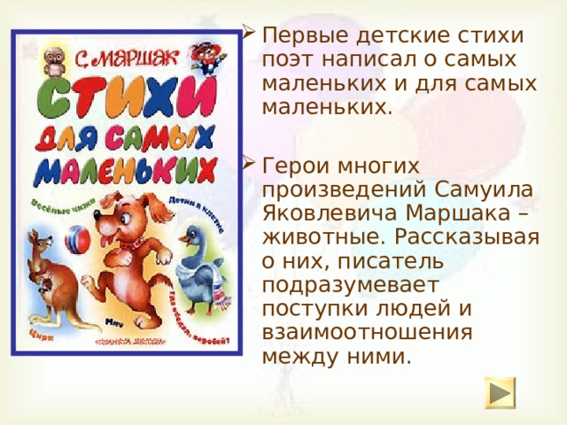 Первые детские стихи поэт написал о самых маленьких и для самых маленьких. Герои многих произведений Самуила Яковлевича Маршака – животные. Рассказывая о них, писатель подразумевает поступки людей и взаимоотношения между ними. 