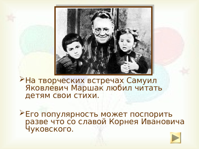 На творческих встречах Самуил Яковлевич Маршак любил читать детям свои стихи. На творческих встречах Самуил Яковлевич Маршак любил читать детям свои стихи. Его популярность может поспорить разве что со славой Корнея Ивановича Чуковского. Его популярность может поспорить разве что со славой Корнея Ивановича Чуковского. 