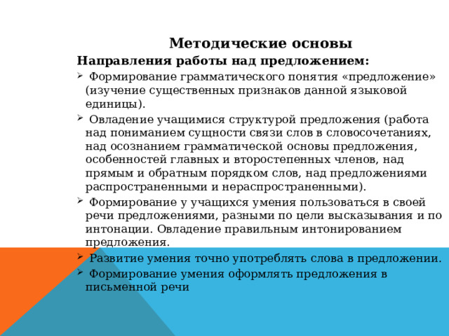 Методические основы Направления работы над предложением:  Формирование грамматического понятия «предложение» (изучение существенных признаков данной языковой единицы).  Овладение учащимися структурой предложения (работа над пониманием сущности связи слов в словосочетаниях, над осознанием грамматической основы предложения, особенностей главных и второстепенных членов, над прямым и обратным порядком слов, над предложениями распространенными и нераспространенными).  Формирование у учащихся умения пользоваться в своей речи предложениями, разными по цели высказывания и по интонации. Овладение правильным интонированием предложения.  Развитие умения точно употреблять слова в предложении.  Формирование умения оформлять предложения в письменной речи  