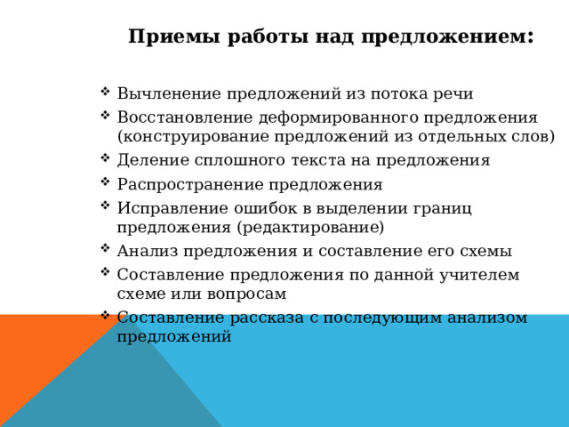 Приемы работы над предложением : Вычленение предложений из потока речи Восстановление деформированного предложения (конструирование предложений из отдельных слов) Деление сплошного текста на предложения Распространение предложения Исправление ошибок в выделении границ предложения (редактирование) Анализ предложения и составление его схемы Составление предложения по данной учителем схеме или вопросам Составление рассказа с последующим анализом предложений 