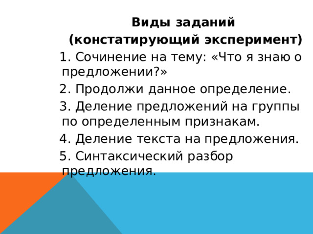 Виды заданий (констатирующий эксперимент) 1. Сочинение на тему: «Что я знаю о предложении?» 2. Продолжи данное определение. 3. Деление предложений на группы по определенным признакам. 4. Деление текста на предложения. 5. Синтаксический разбор предложения. 