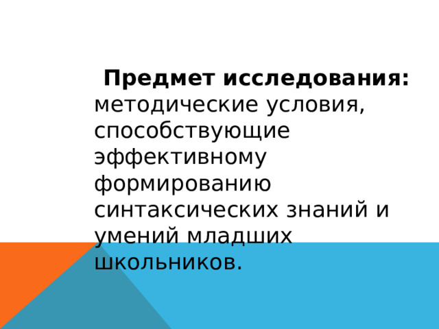  Предмет исследования: методические условия, способствующие эффективному формированию синтаксических знаний и умений младших школьников. 