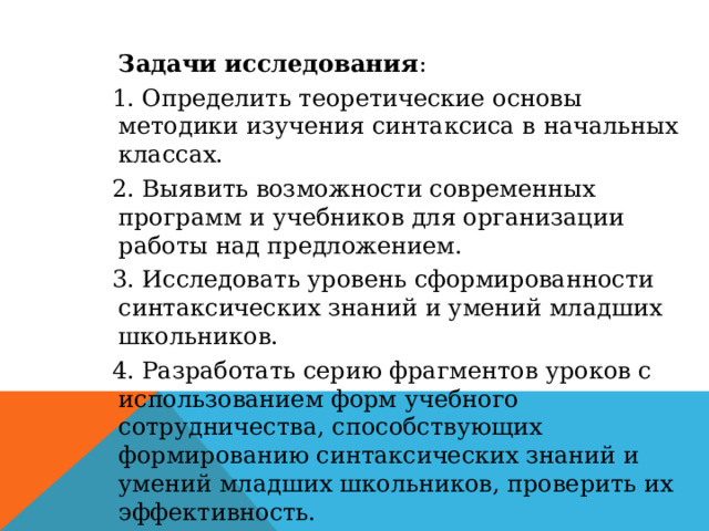 Задачи исследования : 1. Определить теоретические основы методики изучения синтаксиса в начальных классах. 2. Выявить возможности современных программ и учебников для организации работы над предложением. 3. Исследовать уровень сформированности синтаксических знаний и умений младших школьников. 4. Разработать серию фрагментов уроков с использованием форм учебного сотрудничества, способствующих формированию синтаксических знаний и умений младших школьников, проверить их эффективность. 