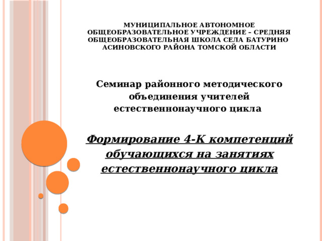 Муниципальное автономное общеобразовательное учреждение – средняя общеобразовательная школа села Батурино  Асиновского района Томской области Семинар районного методического объединения учителей естественнонаучного цикла  Формирование 4-К компетенций обучающихся на занятиях естественнонаучного цикла  