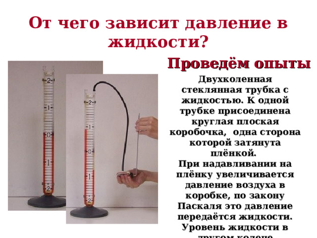 От чего зависит давление в жидкости? Проведём опыты Двухколенная стеклянная трубка с жидкостью. К одной трубке присоединена круглая плоская коробочка, одна сторона которой затянута плёнкой. При надавливании на плёнку увеличивается давление воздуха в коробке, по закону Паскаля это давление передаётся жидкости. Уровень жидкости в другом колене поднимается. Об изменении давления судят по разнице уровней жидкости в трубках. 