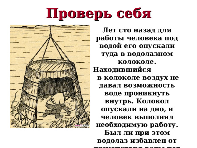 Проверь себя Лет сто назад для работы человека под водой его опускали туда в водолазном колоколе. Находившийся в колоколе воздух не давал возможность воде проникнуть внутрь. Колокол опускали на дно, и человек выполнял необходимую работу. Был ли при этом водолаз избавлен от присутствия воды под колоколом? 