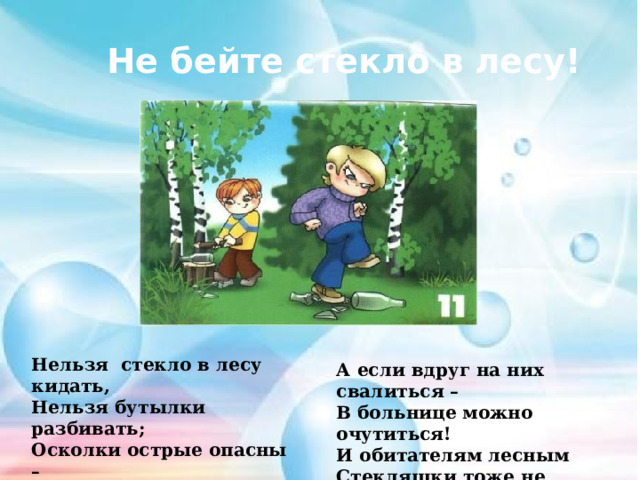 Не бейте стекло в лесу! Нельзя стекло в лесу кидать, Нельзя бутылки разбивать; Осколки острые опасны – О них порежешься ужасно! А если вдруг на них свалиться – В больнице можно очутиться! И обитателям лесным Стекляшки тоже не нужны… 