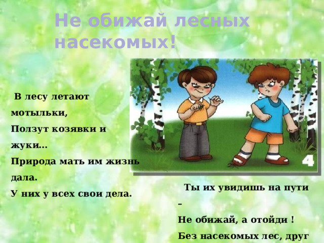  Не обижай лесных насекомых!    В лесу летают мотыльки, Ползут козявки и жуки… Природа мать им жизнь дала. У них у всех свои дела.  Ты их увидишь на пути – Не обижай, а отойди ! Без насекомых лес, друг мой И одинокий, и пустой… 