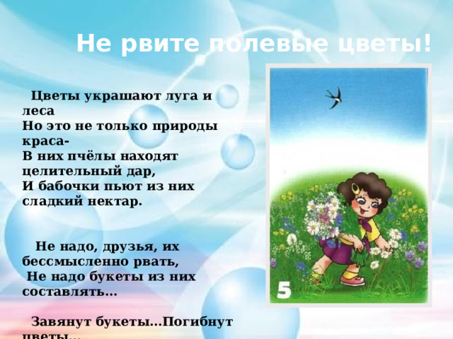 Не рвите полевые цветы!  Цветы украшают луга и леса Но это не только природы краса- В них пчёлы находят целительный дар, И бабочки пьют из них сладкий нектар.    Не надо, друзья, их бессмысленно рвать,  Не надо букеты из них составлять…   Завянут букеты…Погибнут цветы… И больше не будет такой красоты! 