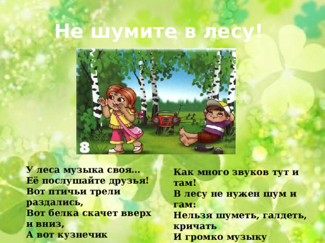 Не шумите в лесу! У леса музыка своя… Её послушайте друзья! Вот птичьи трели раздались, Вот белка скачет вверх и вниз, А вот кузнечик затрещал, По ветке дятел застучал… Как много звуков тут и там! В лесу не нужен шум и гам: Нельзя шуметь, галдеть, кричать И громко музыку включать! 