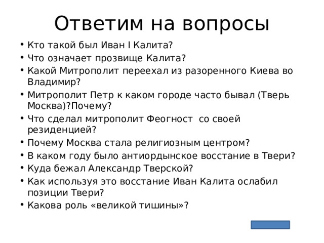 Ответим на вопросы Кто такой был Иван I Калита? Что означает прозвище Калита? Какой Митрополит переехал из разоренного Киева во Владимир? Митрополит Петр к каком городе часто бывал (Тверь Москва)?Почему? Что сделал митрополит Феогност со своей резиденцией? Почему Москва стала религиозным центром? В каком году было антиордынское восстание в Твери? Куда бежал Александр Тверской? Как используя это восстание Иван Калита ослабил позиции Твери? Какова роль «великой тишины»? 
