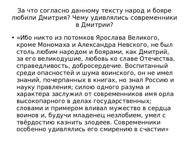 За что согласно данному тексту народ и бояре любили Дмитрия? Чему удивлялись современники в Дмитрии? «Ибо никто из потомков Ярослава Великого, кроме Мономаха и Александра Невского, не был столь любим народом и боярами, как Дмитрий, за его великодушие, любовь ко славе Отечества, справедливость, добросердечие. Воспитанный среди опасностей и шума воинского, он не имел знаний, почерпанных в книгах, но знал Россию и науку правления; силою одного разума и характера заслужил от современников имя орла высокопарного в делах государственных; словами и примером вливал мужество в сердца воинов и, будучи младенец незлобием, умел с твёрдостию казнить злодеев. Современники особенно удивлялись его смирению в счастии» 