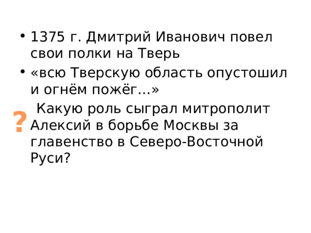 1375 г. Дмитрий Иванович повел свои полки на Тверь «всю Тверскую область опустошил и огнём пожёг…»  Какую роль сыграл митрополит Алексий в борьбе Москвы за главенство в Северо-Восточной Руси? ? 