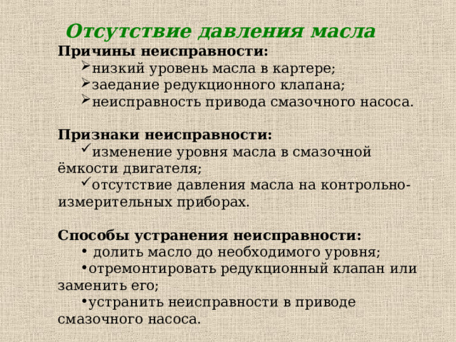 Отсутствие давления масла Причины неисправности: низкий уровень масла в картере; заедание редукционного клапана; неисправность привода смазочного насоса. низкий уровень масла в картере; заедание редукционного клапана; неисправность привода смазочного насоса. Признаки неисправности: изменение уровня масла в смазочной ёмкости двигателя; отсутствие давления масла на контрольно-измерительных приборах. изменение уровня масла в смазочной ёмкости двигателя; отсутствие давления масла на контрольно-измерительных приборах. Способы устранения неисправности:  долить масло до необходимого уровня; отремонтировать редукционный клапан или заменить его; устранить неисправности в приводе смазочного насоса.  долить масло до необходимого уровня; отремонтировать редукционный клапан или заменить его; устранить неисправности в приводе смазочного насоса. 