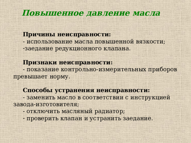 Повышенное давление масла Причины неисправности: - использование масла повышенной вязкости; заедание редукционного клапана.  Признаки неисправности:  - показание контрольно-измерительных приборов превышает норму. Способы устранения неисправности: - заменить масло в соответствии с инструкцией завода-изготовителя; - отключить масляный радиатор;  проверить клапан и устранить заедание. 