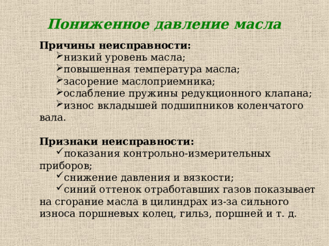 Пониженное давление масла Причины неисправности: низкий уровень масла; повышенная температура масла; засорение маслоприемника; ослабление пружины редукционного клапана; износ вкладышей подшипников коленчатого вала. низкий уровень масла; повышенная температура масла; засорение маслоприемника; ослабление пружины редукционного клапана; износ вкладышей подшипников коленчатого вала. Признаки неисправности: показания контрольно-измерительных приборов; снижение давления и вязкости; синий оттенок отработавших газов показывает на сгорание масла в цилиндрах из-за сильного износа поршневых колец, гильз, поршней и т. д. показания контрольно-измерительных приборов; снижение давления и вязкости; синий оттенок отработавших газов показывает на сгорание масла в цилиндрах из-за сильного износа поршневых колец, гильз, поршней и т. д. 