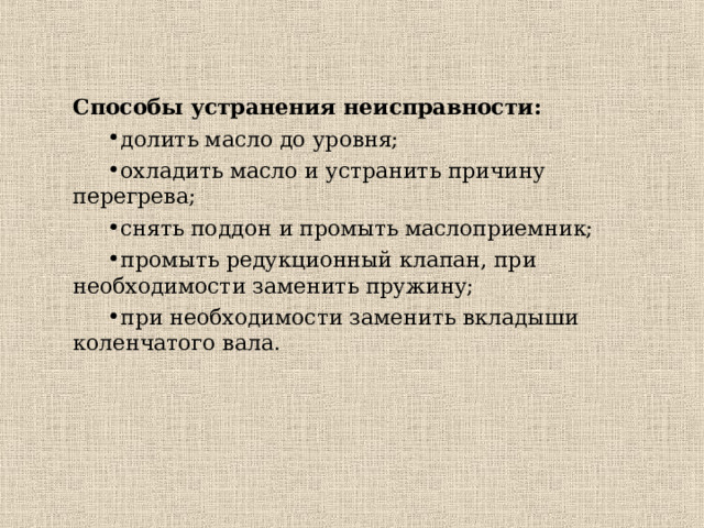 Способы устранения неисправности: долить масло до уровня; охладить масло и устранить причину перегрева; снять поддон и промыть маслоприемник; промыть редукционный клапан, при необходимости заменить пружину; при необходимости заменить вкладыши коленчатого вала. долить масло до уровня; охладить масло и устранить причину перегрева; снять поддон и промыть маслоприемник; промыть редукционный клапан, при необходимости заменить пружину; при необходимости заменить вкладыши коленчатого вала. 