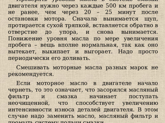 Проверять уровень масла в системе смазки двигателя нужно через каждые 500 км пробега и не ранее, чем через 20 – 25 минут после остановки мотора. Сначала вынимается щуп, протирается сухой тряпкой, вставляется обратно в отверстие до упора, и снова вынимается. Понижение уровня масла по мере увеличения пробега – вещь вполне нормальная, так как оно вытекает, выкипает и выгорает. Надо просто периодически его доливать. Смешивать моторные масла разных марок не рекомендуется. Если моторное масло в двигателе начало чернеть, то это означает, что засорился масляный фильтр и смазка начинает поступать неочищенной, что способствует увеличению интенсивности износа деталей двигателя. В этом случае надо заменить масло, масляный фильтр и промыть систему подачи смазки. 