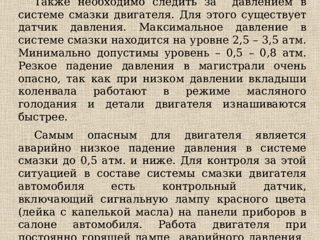 Также необходимо следить за давлением в системе смазки двигателя. Для этого существует датчик давления. Максимальное давление в системе смазки находится на уровне 2,5 – 3,5 атм. Минимально допустимы уровень – 0,5 – 0,8 атм. Резкое падение давления в магистрали очень опасно, так как при низком давлении вкладыши коленвала работают в режиме масляного голодания и детали двигателя изнашиваются быстрее. Самым опасным для двигателя является аварийно низкое падение давления в системе смазки до 0,5 атм. и ниже. Для контроля за этой ситуацией в составе системы смазки двигателя автомобиля есть контрольный датчик, включающий сигнальную лампу красного цвета (лейка с капелькой масла) на панели приборов в салоне автомобиля. Работа двигателя при постоянно горящей лампе аварийного давления не допускается. 