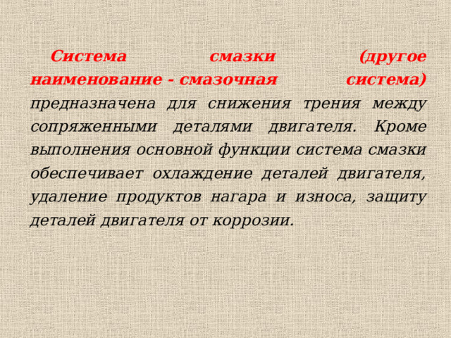 Система смазки (другое наименование - смазочная система) предназначена для снижения трения между сопряженными деталями двигателя. Кроме выполнения основной функции система смазки обеспечивает охлаждение деталей двигателя, удаление продуктов нагара и износа, защиту деталей двигателя от коррозии.  