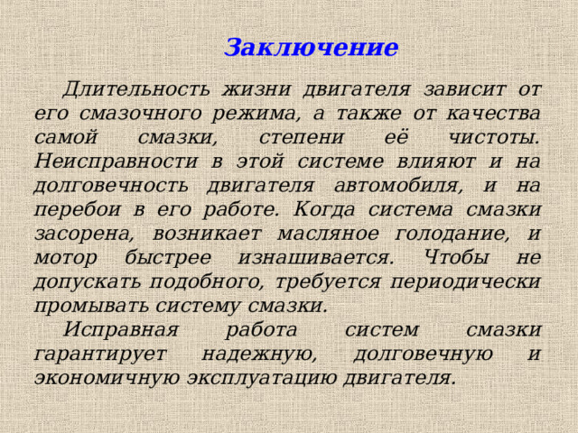  Заключение Длительность жизни двигателя зависит от его смазочного режима, а также от качества самой смазки, степени её чистоты. Неисправности в этой системе влияют и на долговечность двигателя автомобиля, и на перебои в его работе.  Когда система смазки засорена, возникает масляное голодание, и мотор быстрее изнашивается. Чтобы не допускать подобного, требуется периодически промывать систему смазки.  Исправная работа систем смазки гарантирует надежную, долговечную и экономичную эксплуатацию двигателя. 