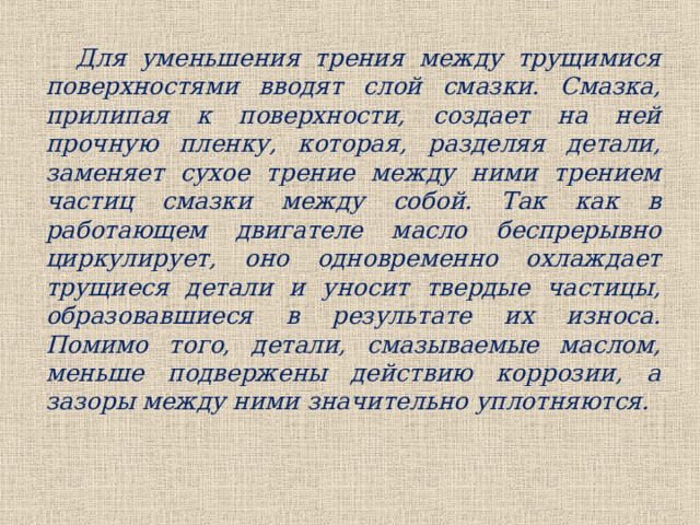 Для уменьшения трения между трущимися поверхностями вводят слой смазки. Смазка, прилипая к поверхности, создает на ней прочную пленку, которая, разделяя детали, заменяет сухое трение между ними трением частиц смазки между собой. Так как в работающем двигателе масло беспрерывно циркулирует, оно одновременно охлаждает трущиеся детали и уносит твердые частицы, образовавшиеся в результате их износа. Помимо того, детали, смазываемые маслом, меньше подвержены действию коррозии, а зазоры между ними значительно уплотняются. 