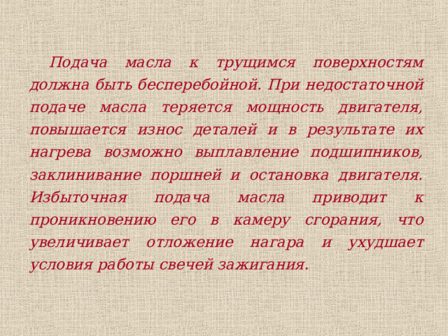 Подача масла к трущимся поверхностям должна быть бесперебойной. При недостаточной подаче масла теряется мощность двигателя, повышается износ деталей и в результате их нагрева возможно выплавление подшипников, заклинивание поршней и остановка двигателя. Избыточная подача масла приводит к проникновению его в камеру сгорания, что увеличивает отложение нагара и ухудшает условия работы свечей зажигания. 