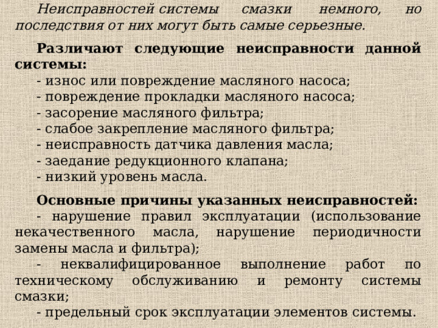 Неисправностей системы смазки  немного, но последствия от них могут быть самые серьезные. Различают следующие неисправности данной системы: - износ или повреждение масляного насоса; - повреждение прокладки масляного насоса; - засорение масляного фильтра; - слабое закрепление масляного фильтра; - неисправность датчика давления масла; - заедание редукционного клапана; - низкий уровень масла. Основные причины указанных неисправностей: - нарушение правил эксплуатации (использование некачественного масла, нарушение периодичности замены масла и фильтра); - неквалифицированное выполнение работ по техническому обслуживанию и ремонту системы смазки; - предельный срок эксплуатации элементов системы. 