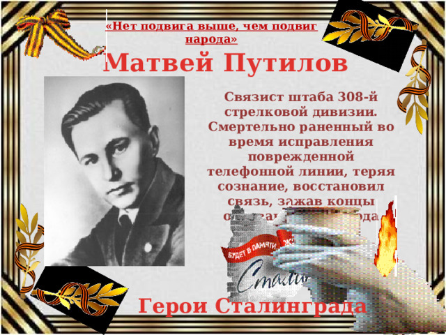 «Нет подвига выше, чем подвиг народа» Матвей Путилов Связист штаба 308-й стрелковой дивизии. Смертельно раненный во время исправления поврежденной телефонной линии, теряя сознание, восстановил связь, зажав концы оборванного провода зубами и умер с проволокой в зубах. Герои Сталинграда 